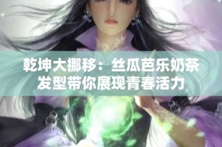 乾坤大挪移：丝瓜芭乐奶茶发型带你展现青春活力
