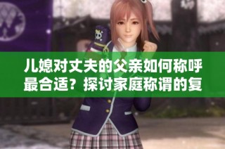 儿媳对丈夫的父亲如何称呼最合适？探讨家庭称谓的复杂性