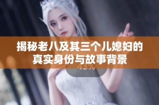 揭秘老八及其三个儿媳妇的真实身份与故事背景
