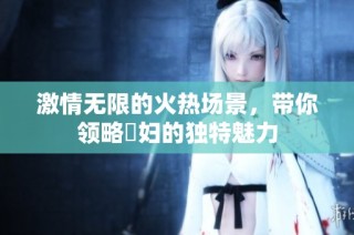 激情无限的火热场景，带你领略婬妇的独特魅力