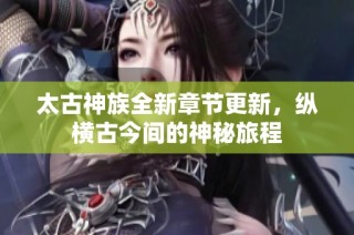 太古神族全新章节更新，纵横古今间的神秘旅程
