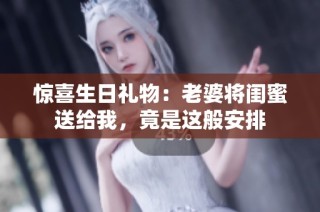 惊喜生日礼物：老婆将闺蜜送给我，竟是这般安排