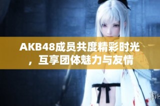 AKB48成员共度精彩时光，互享团体魅力与友情
