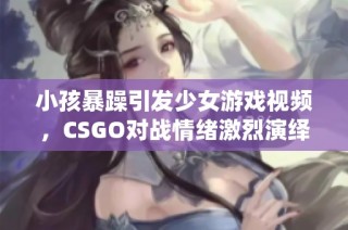 小孩暴躁引发少女游戏视频，CSGO对战情绪激烈演绎