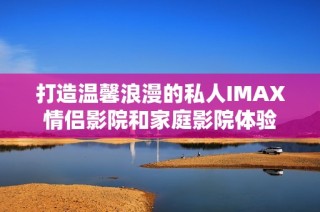 打造温馨浪漫的私人IMAX情侣影院和家庭影院体验