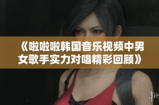 《啦啦啦韩国音乐视频中男女歌手实力对唱精彩回顾》