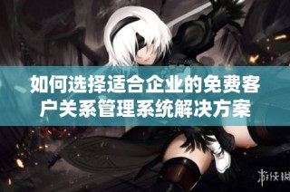 如何选择适合企业的免费客户关系管理系统解决方案
