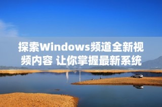 探索Windows频道全新视频内容 让你掌握最新系统动态与技巧