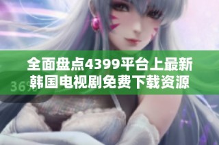 全面盘点4399平台上最新韩国电视剧免费下载资源