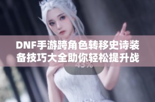 DNF手游跨角色转移史诗装备技巧大全助你轻松提升战力