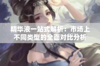 精华液一站式解析：市场上不同类型的全面对比分析