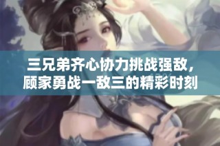 三兄弟齐心协力挑战强敌，顾家勇战一敌三的精彩时刻