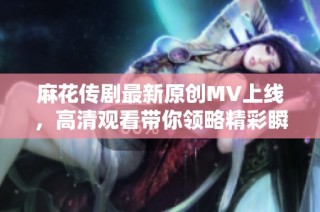 麻花传剧最新原创MV上线，高清观看带你领略精彩瞬间
