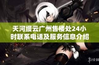 天河缦云广州售楼处24小时联系电话及服务信息介绍