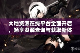 大地资源在线平台全面开启，畅享资源查询与获取新体验