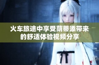 火车旅途中享受荫蒂添带来的舒适体验视频分享