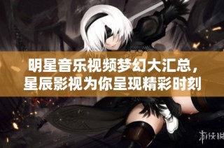 明星音乐视频梦幻大汇总，星辰影视为你呈现精彩时刻
