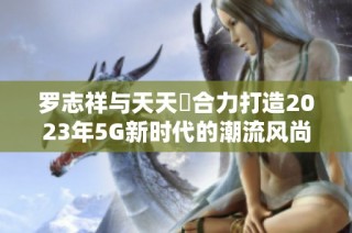 罗志祥与天天奭合力打造2023年5G新时代的潮流风尚