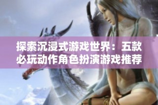 探索沉浸式游戏世界：五款必玩动作角色扮演游戏推荐