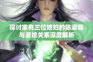 探讨家有三位媳妇的陈淑蓉与婆媳关系深度解析