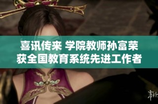 喜讯传来 学院教师孙富荣获全国教育系统先进工作者称号