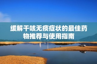 缓解干咳无痰症状的最佳药物推荐与使用指南