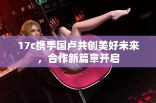 17c携手国卢共创美好未来，合作新篇章开启