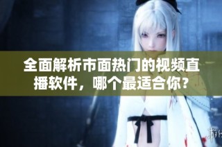 全面解析市面热门的视频直播软件，哪个最适合你？