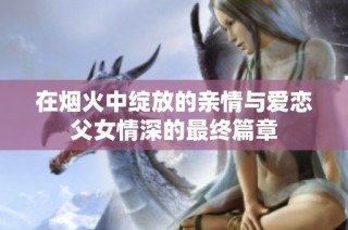 在烟火中绽放的亲情与爱恋父女情深的最终篇章