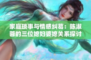 家庭琐事与情感纠葛：陈淑蓉的三位媳妇婆媳关系探讨