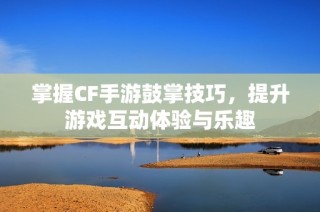 掌握CF手游鼓掌技巧，提升游戏互动体验与乐趣