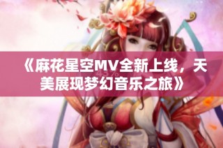 《麻花星空MV全新上线，天美展现梦幻音乐之旅》