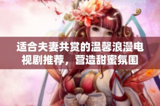 适合夫妻共赏的温馨浪漫电视剧推荐，营造甜蜜氛围