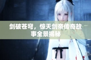 剑破苍穹，惊天剑帝传奇故事全景揭秘