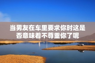 当男友在车里要求你时这是否意味着不尊重你了呢