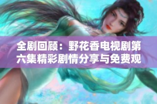 全剧回顾：野花香电视剧第六集精彩剧情分享与免费观看方法