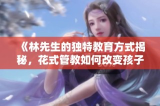 《林先生的独特教育方式揭秘，花式管教如何改变孩子成长》