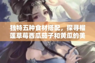 独特五种食材搭配，探寻榴莲草莓西瓜茄子和黄瓜的美味新吃法