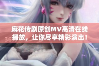 麻花传剧原创MV高清在线播放，让你尽享精彩演出！