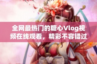 全网最热门的糖心Vlog视频在线观看，精彩不容错过