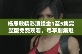 杨思敏精彩演绎金1至5集完整版免费观看，尽享剧集魅力