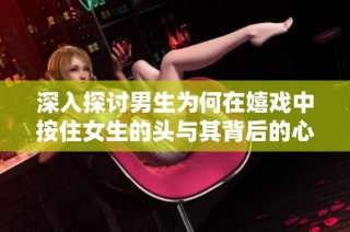 深入探讨男生为何在嬉戏中按住女生的头与其背后的心理原因