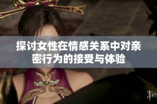 探讨女性在情感关系中对亲密行为的接受与体验