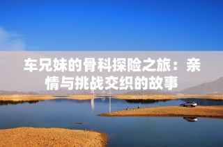 车兄妹的骨科探险之旅：亲情与挑战交织的故事