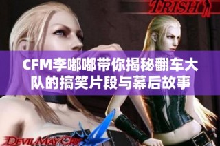 CFM李嘟嘟带你揭秘翻车大队的搞笑片段与幕后故事