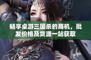 畅享桌游三国杀的商机，批发价格及货源一站获取