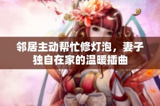 邻居主动帮忙修灯泡，妻子独自在家的温暖插曲