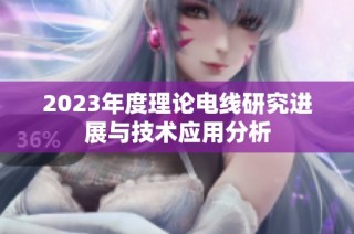 2023年度理论电线研究进展与技术应用分析