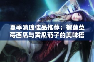 夏季清凉佳品推荐：榴莲草莓西瓜与黄瓜茄子的美味搭配