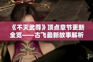 《不灭武尊》顶点章节更新全览——古飞最新故事解析